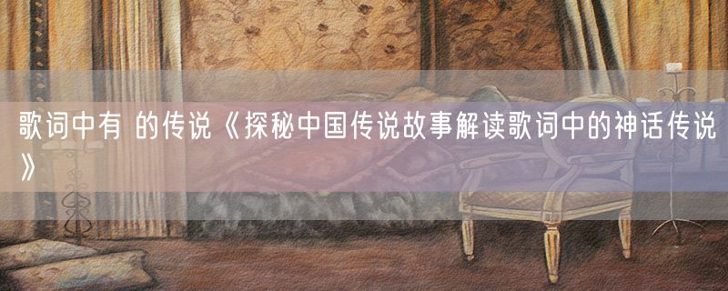 歌词中有 的传说《探秘中国传说故事解读歌词中的神话传说》