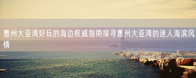 惠州大亚湾好玩的海边权威指南探寻惠州大亚湾的迷人海滨风情