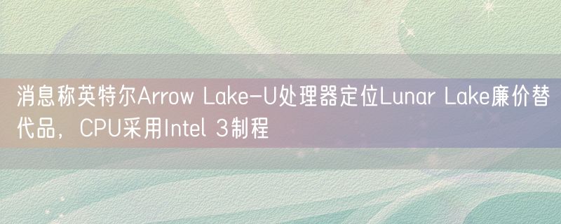 消息称英特尔Arrow Lake-U处理器定位Lunar Lake廉价替代品，CPU采用Intel 