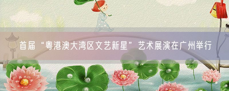 首届“粤港澳大湾区文艺新星”艺术展演在广州举行