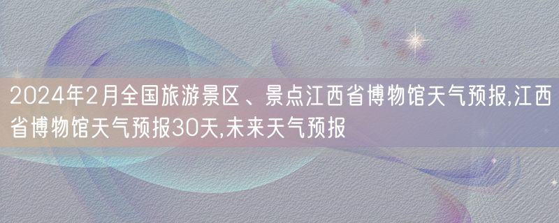 2024年2月全国旅游景区、景点江西省博物馆天气预报,江西省博物馆天气预报30天,未来天气预报